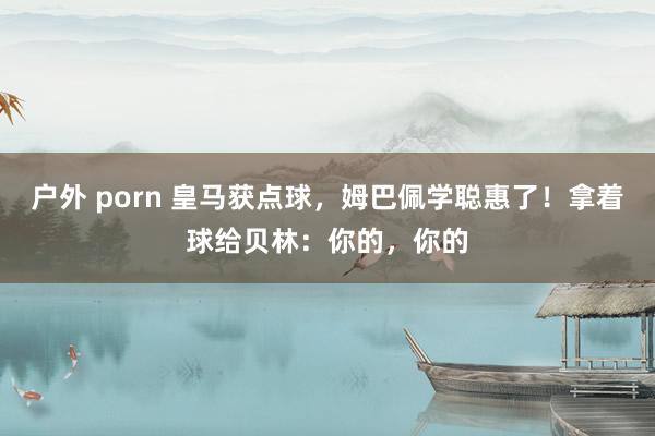 户外 porn 皇马获点球，姆巴佩学聪惠了！拿着球给贝林：你的，你的