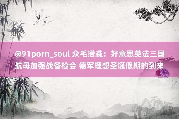 @91porn_soul 众毛攒裘：好意思英法三国航母加强战备检会 德军理想圣诞假期的到来