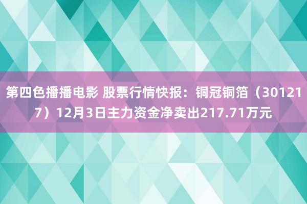 第四色播播电影 股票行情快报：铜冠铜箔（301217）12月3日主力资金净卖出217.71万元