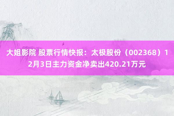 大姐影院 股票行情快报：太极股份（002368）12月3日主力资金净卖出420.21万元