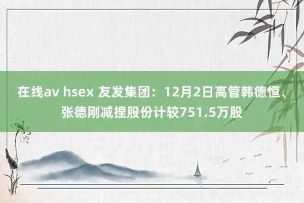 在线av hsex 友发集团：12月2日高管韩德恒、张德刚减捏股份计较751.5万股