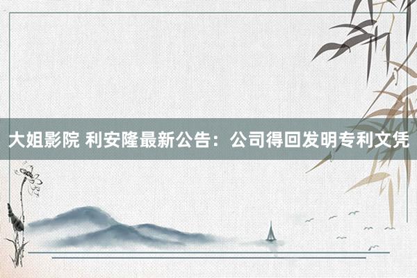 大姐影院 利安隆最新公告：公司得回发明专利文凭