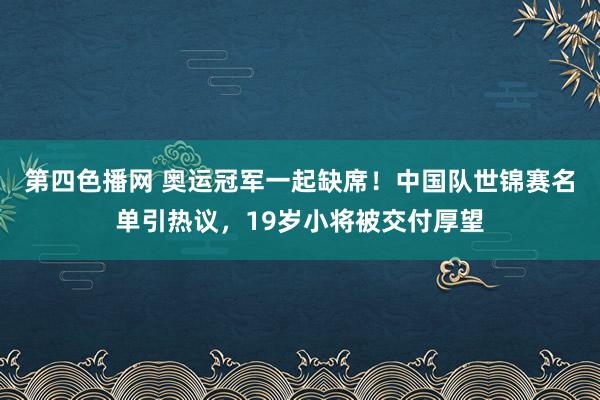 第四色播网 奥运冠军一起缺席！中国队世锦赛名单引热议，19岁小将被交付厚望