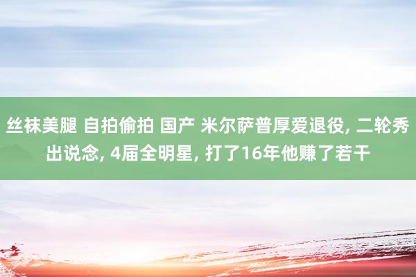 丝袜美腿 自拍偷拍 国产 米尔萨普厚爱退役， 二轮秀出说念， 4届全明星， 打了16年他赚了若干