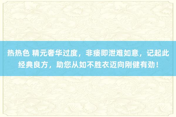 热热色 精元奢华过度，非痿即泄难如意，记起此经典良方，助您从如不胜衣迈向刚健有劲！