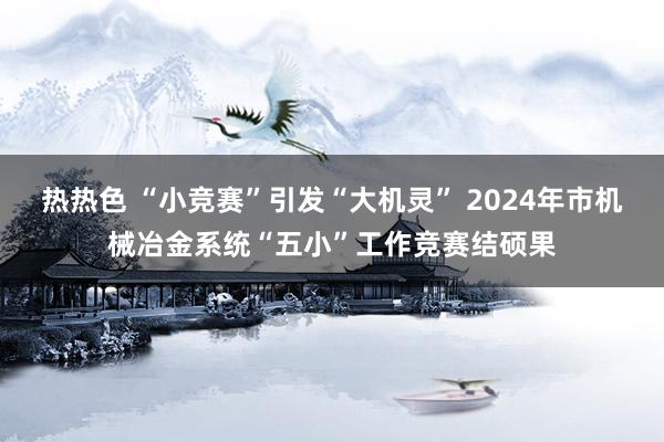 热热色 “小竞赛”引发“大机灵” 2024年市机械冶金系统“五小”工作竞赛结硕果