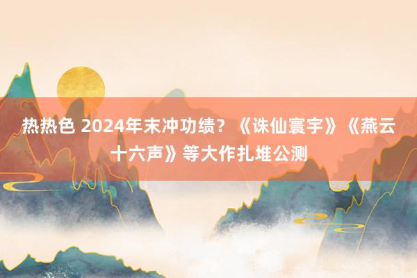 热热色 2024年末冲功绩？《诛仙寰宇》《燕云十六声》等大作扎堆公测