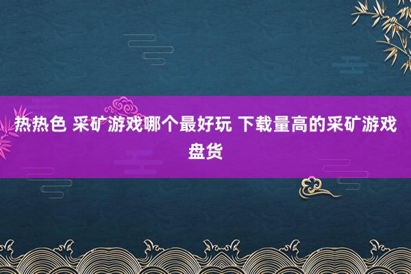 热热色 采矿游戏哪个最好玩 下载量高的采矿游戏盘货