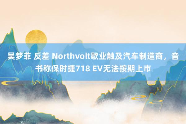 吴梦菲 反差 Northvolt歇业触及汽车制造商，音书称保时捷718 EV无法按期上市