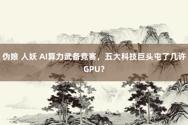 伪娘 人妖 AI算力武备竞赛，五大科技巨头屯了几许GPU？