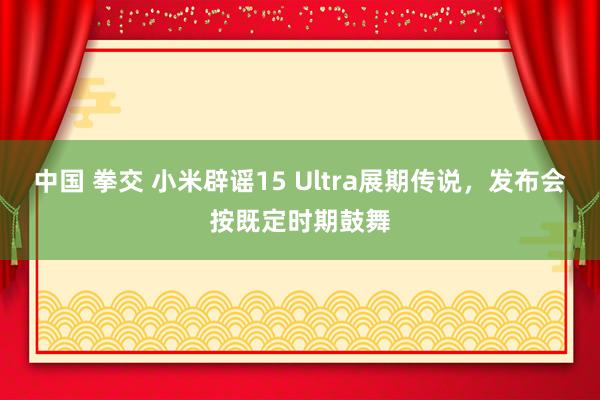 中国 拳交 小米辟谣15 Ultra展期传说，发布会按既定时期鼓舞