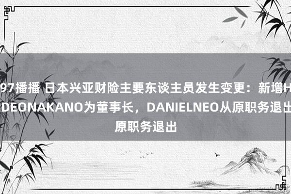 97播播 日本兴亚财险主要东谈主员发生变更：新增HIDEONAKANO为董事长，DANIELNEO从原职务退出