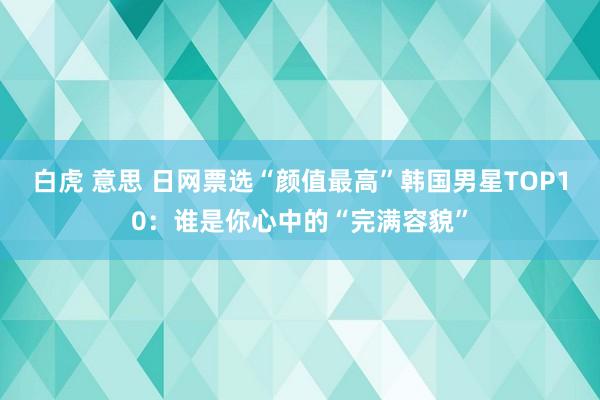 白虎 意思 日网票选“颜值最高”韩国男星TOP10：谁是你心中的“完满容貌”