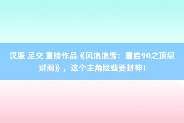 汉服 足交 重磅作品《风浪浪荡：重启90之顶级财阀》，这个主角险些要封神！