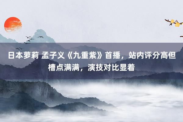 日本萝莉 孟子义《九重紫》首播，站内评分高但槽点满满，演技对比显着