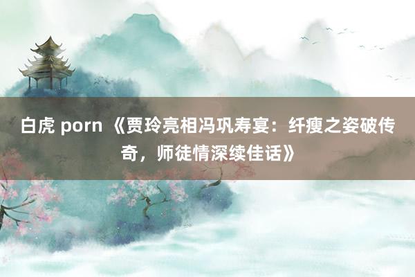 白虎 porn 《贾玲亮相冯巩寿宴：纤瘦之姿破传奇，师徒情深续佳话》