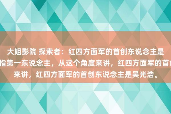 大姐影院 探索者：红四方面军的首创东说念主是谁？首创东说念主，指第一东说念主，从这个角度来讲，红四方面军的首创东说念主是吴光浩。