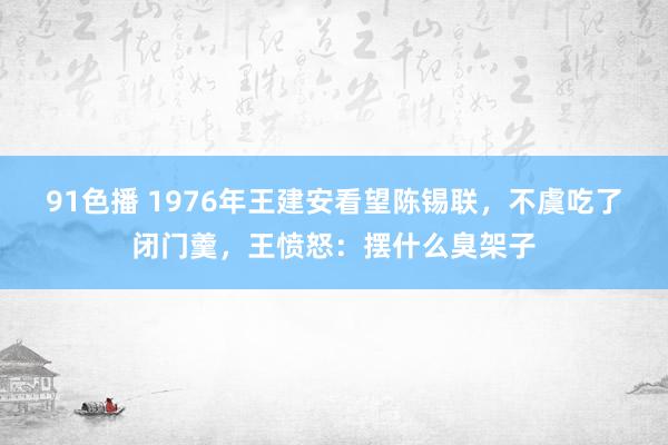 91色播 1976年王建安看望陈锡联，不虞吃了闭门羹，王愤怒：摆什么臭架子