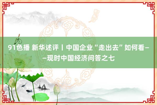 91色播 新华述评丨中国企业“走出去”如何看——现时中国经济问答之七