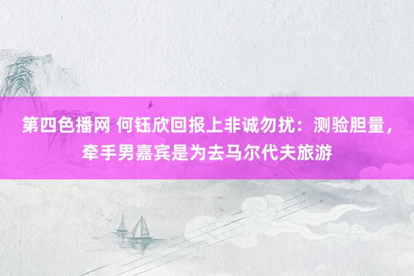 第四色播网 何钰欣回报上非诚勿扰：测验胆量，牵手男嘉宾是为去马尔代夫旅游