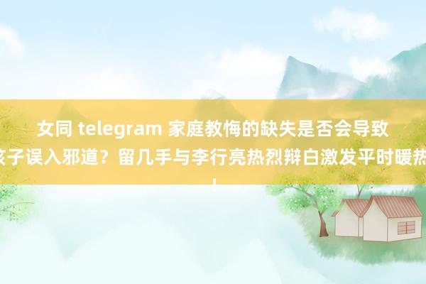 女同 telegram 家庭教悔的缺失是否会导致孩子误入邪道？留几手与李行亮热烈辩白激发平时暖热！