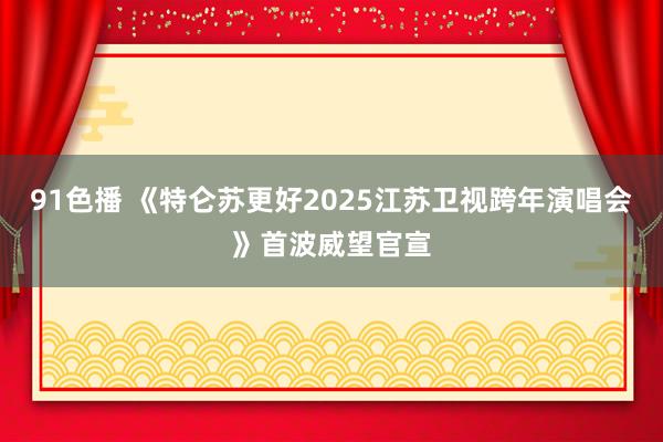 91色播 《特仑苏更好2025江苏卫视跨年演唱会》首波威望官宣