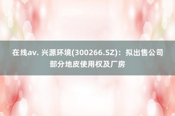 在线av. 兴源环境(300266.SZ)：拟出售公司部分地皮使用权及厂房