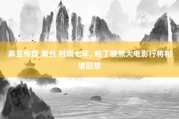 麻豆传媒 黑丝 时隔七年， 帕丁顿熊大电影行将和缓回想