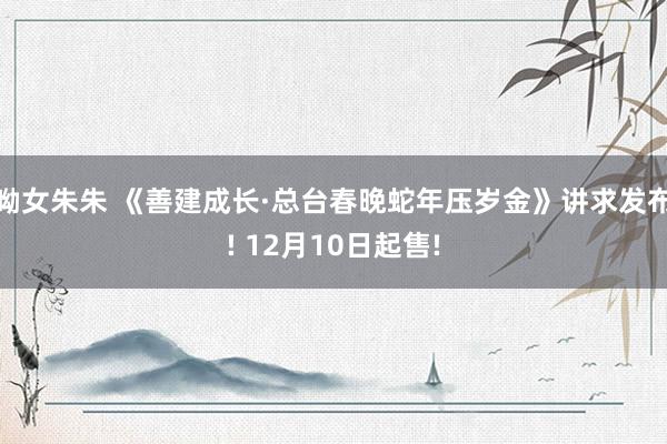 呦女朱朱 《善建成长·总台春晚蛇年压岁金》讲求发布! 12月10日起售!