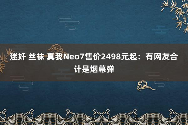 迷奸 丝袜 真我Neo7售价2498元起：有网友合计是烟幕弹