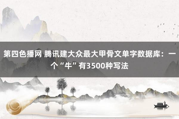 第四色播网 腾讯建大众最大甲骨文单字数据库：一个“牛”有3500种写法