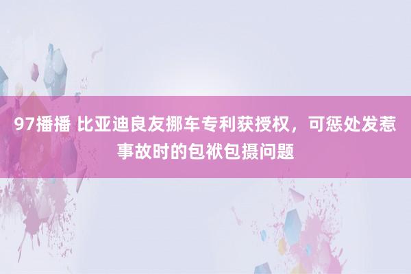 97播播 比亚迪良友挪车专利获授权，可惩处发惹事故时的包袱包摄问题