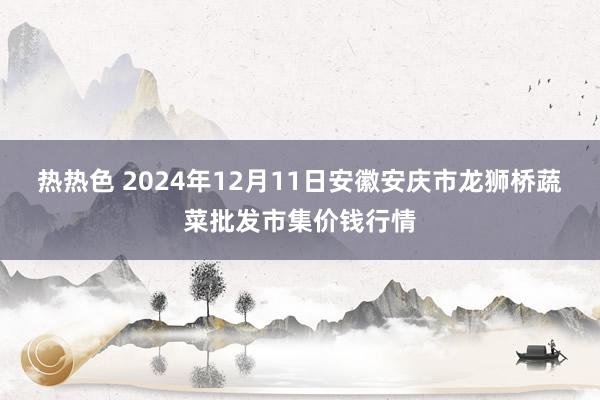 热热色 2024年12月11日安徽安庆市龙狮桥蔬菜批发市集价钱行情