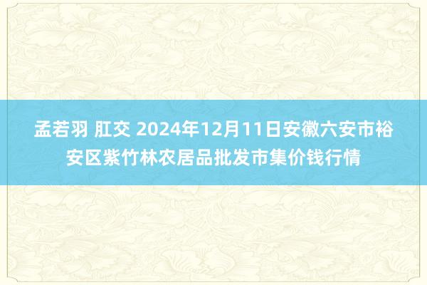 孟若羽 肛交 2024年12月11日安徽六安市裕安区紫竹林农居品批发市集价钱行情