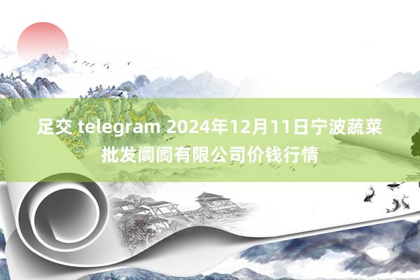 足交 telegram 2024年12月11日宁波蔬菜批发阛阓有限公司价钱行情