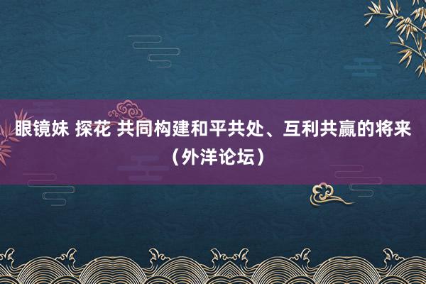 眼镜妹 探花 共同构建和平共处、互利共赢的将来（外洋论坛）