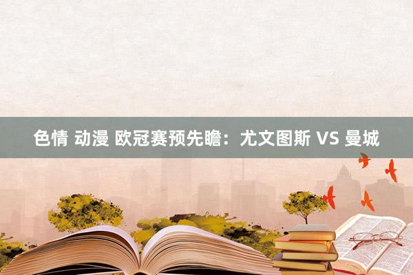 色情 动漫 欧冠赛预先瞻：尤文图斯 VS 曼城