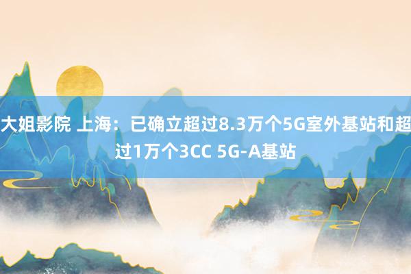 大姐影院 上海：已确立超过8.3万个5G室外基站和超过1万个3CC 5G-A基站