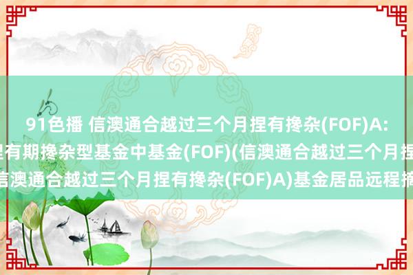 91色播 信澳通合越过三个月捏有搀杂(FOF)A: 信澳通合越过三个月捏有期搀杂型基金中基金(FOF)(信澳通合越过三个月捏有搀杂(FOF)A)基金居品远程摘录