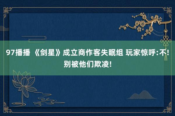 97播播 《剑星》成立商作客失眠组 玩家惊呼:不!别被他们欺凌!