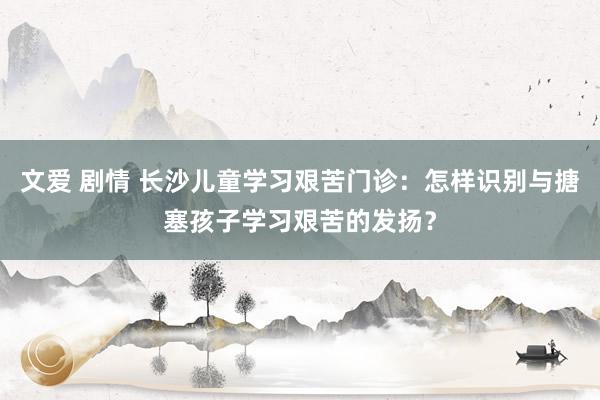 文爱 剧情 长沙儿童学习艰苦门诊：怎样识别与搪塞孩子学习艰苦的发扬？