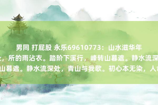 男同 打屁股 永乐69610773：山水滋华年 丹清阳花阴东说念主独处，所的雨沾衣。踏阶下溪行，峰转山暮遮。静水流深处，青山与我歌。初心本无染，人命滋年华。