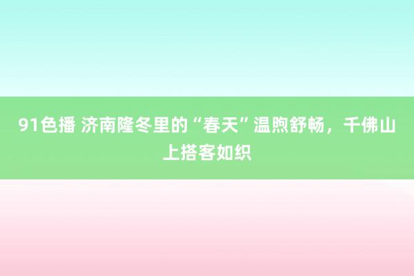 91色播 济南隆冬里的“春天”温煦舒畅，千佛山上搭客如织