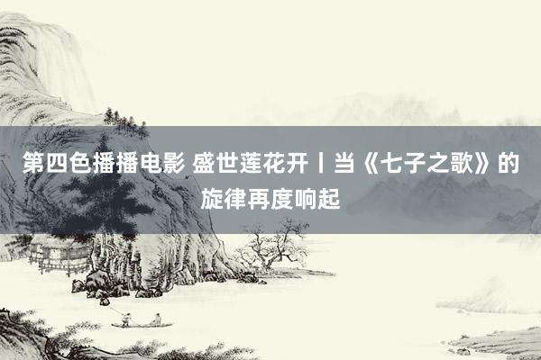 第四色播播电影 盛世莲花开丨当《七子之歌》的旋律再度响起