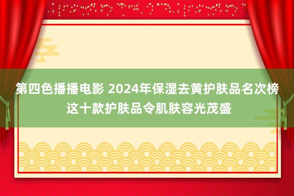 第四色播播电影 2024年保湿去黄护肤品名次榜 这十款护肤品令肌肤容光茂盛