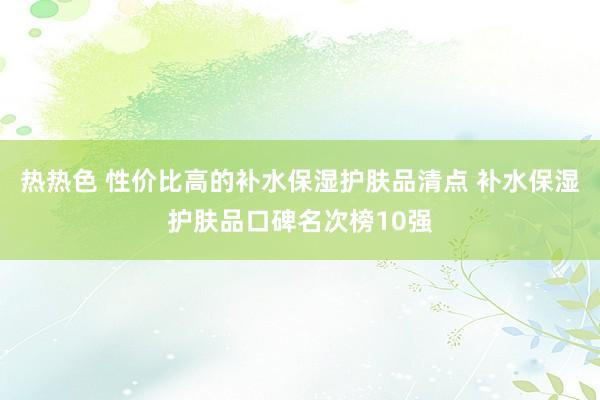 热热色 性价比高的补水保湿护肤品清点 补水保湿护肤品口碑名次榜10强