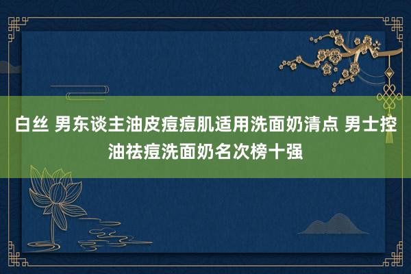 白丝 男东谈主油皮痘痘肌适用洗面奶清点 男士控油祛痘洗面奶名次榜十强