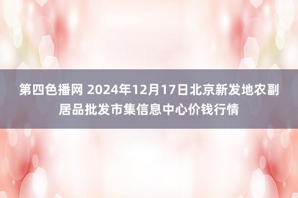 第四色播网 2024年12月17日北京新发地农副居品批发市集信息中心价钱行情