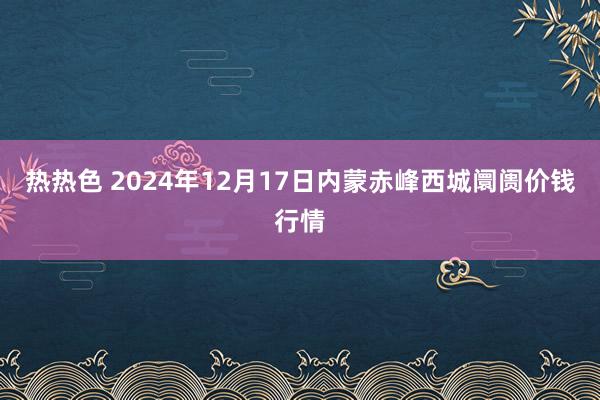 热热色 2024年12月17日内蒙赤峰西城阛阓价钱行情