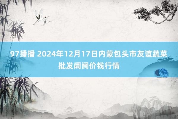 97播播 2024年12月17日内蒙包头市友谊蔬菜批发阛阓价钱行情